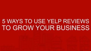 5 WAYS TO USE YELP REVIEWS
TO GROW YOUR BUSINESS
 