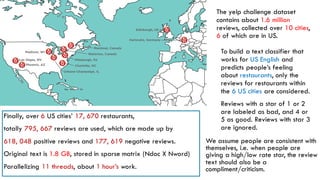 The yelp challenge dataset
contains about 1.6 million
reviews, collected over 10 cities,
6 of which are in US.
To build a text classifier that
works for US English and
predicts people’s feeling
about restaurants, only the
reviews for restaurants within
the 6 US cities are considered.
Reviews with a star of 1 or 2
are labeled as bad, and 4 or
5 as good. Reviews with star 3
are ignored.
Finally, over 6 US cities’ 17, 670 restaurants,
totally 795, 667 reviews are used, which are made up by
618, 048 positive reviews and 177, 619 negative reviews.
Original text is 1.8 GB, stored in sparse matrix (Ndoc X Nword)
Parallelizing 11 threads, about 1 hour’s work.
We assume people are consistent with
themselves, i.e. when people are
giving a high/low rate star, the review
text should also be a
compliment/criticism.
 