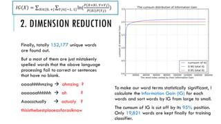 2. DIMENSION REDUCTION
Finally, totally 152,177 unique words
are found out.
But a most of them are just mistakenly
spelled words that the above language
processing fail to correct or sentences
that have no blank.
aaaahhhhmzing  ahmzing ?
aaaaaahhhhhh  ah ?
Aaaccctually  actualy ?
thisisthebestplaceasfarasIknow
To make our word terms statistically significant, I
calculate the Information Gain (IG) for each
words and sort words by IG from large to small.
The cumsum of IG is cut off by its 95% position.
Only 19,821 words are kept finally for training
classifier.
𝐼𝐺 𝑋 = 𝑋𝑖∈{0, +} 𝑌𝑗∈{−1, 1} ln(
𝑃(𝑋=𝑋𝑖, 𝑌=𝑌𝑗)
𝑃 𝑋𝑖 𝑃(𝑌𝑗)
)
 