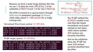 Normalized Word Count, optimal C=10^(-0.5)
TF-IDF weight, optimal C=10^(-0.5)
Because we have a quite large dataset, this time
we use 1/2 data for train (397,834), 1/4 for
validation (198,917) and 1/4 for test (198,916).
The SVM is trained on a sparse matrix through
Scikit-learn’s component package Lib-Linear,
which takes about 5~100 seconds for a single
training task.
𝑇𝐹 𝑖, 𝑗 =
𝑛𝑖,𝑗
𝑘=1
𝐷
𝑛𝑖,𝑘
𝐼𝐷𝐹 𝑗 = 𝑙𝑜𝑔2(
𝑁
𝑖=1
𝑁
𝐼(𝑛𝑖,𝑗 > 0)
)
𝑇𝐹_𝐼𝐷𝐹 𝑖, 𝑗 = 𝑇𝐹 𝑖, 𝑗 ∗ 𝐼𝐷𝐹(𝑗)
The TF-IDF method has
0.2523% smaller error
rate than the simple
normalized word count
method on test data,
which means another
502 reviews are
correctly classified.
And on the validation
data, the TF-IDF has
more 528 reviews
correctly classified than
the other.
 