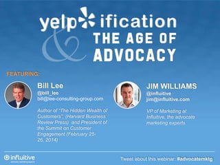 FEATURING:

Bill Lee

JIM WILLIAMS

@bill_lee
bill@lee-consulting-group.com

@influitive
jim@influitive.com

Author of “The Hidden Wealth of
Customers”, (Harvard Business
Review Press) and President of
the Summit on Customer
Engagement (February 2526, 2014)

VP of Marketing at
Influitive, the advocate
marketing experts

Tweet about this webinar: #advocatemktg

 
