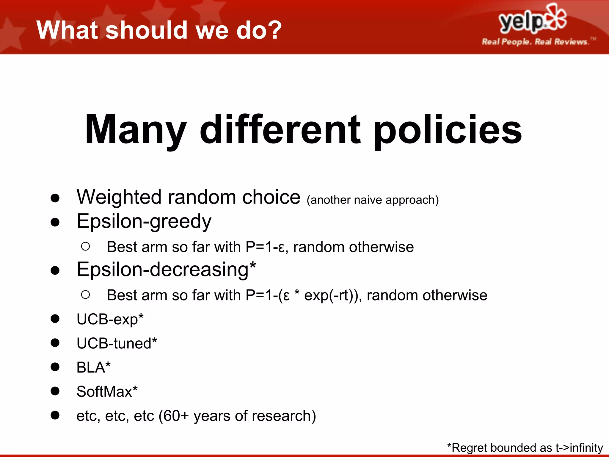 What should we do?

Many different policies
● Weighted random choice (another naive approach)
● Epsilon-greedy
○ Best arm so far with P=1-ε, random otherwise
● Epsilon-decreasing*
○ Best arm so far with P=1-(ε * exp(-rt)), random otherwise
● UCB-exp*
● UCB-tuned*
● BLA*
● SoftMax*
● etc, etc, etc (60+ years of research)
*Regret bounded as t->infinity

 