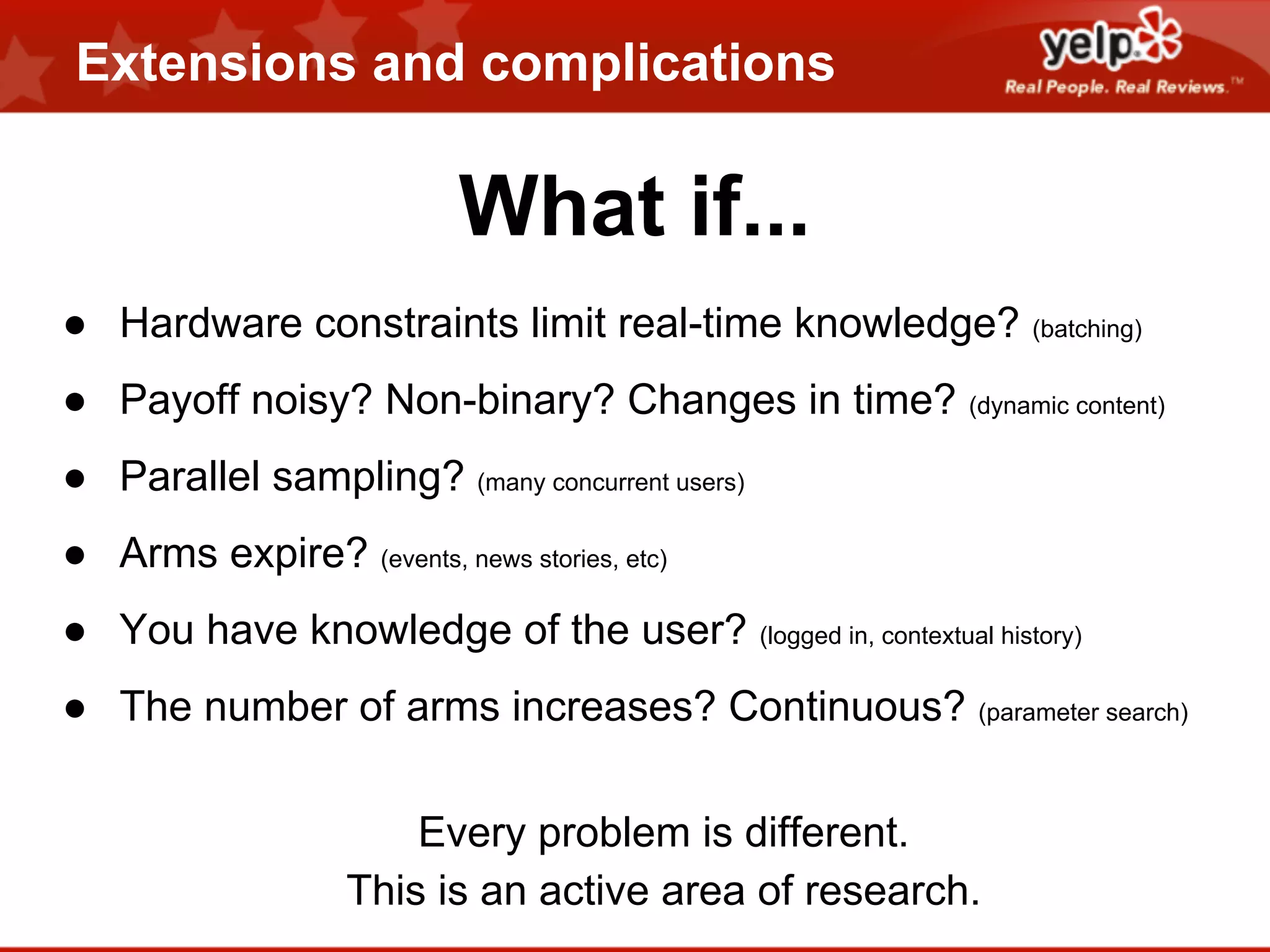 Extensions and complications

What if...
● Hardware constraints limit real-time knowledge? (batching)
● Payoff noisy? Non-binary? Changes in time? (dynamic content)
● Parallel sampling? (many concurrent users)
● Arms expire? (events, news stories, etc)
● You have knowledge of the user? (logged in, contextual history)
● The number of arms increases? Continuous? (parameter search)
Every problem is different.
This is an active area of research.

 