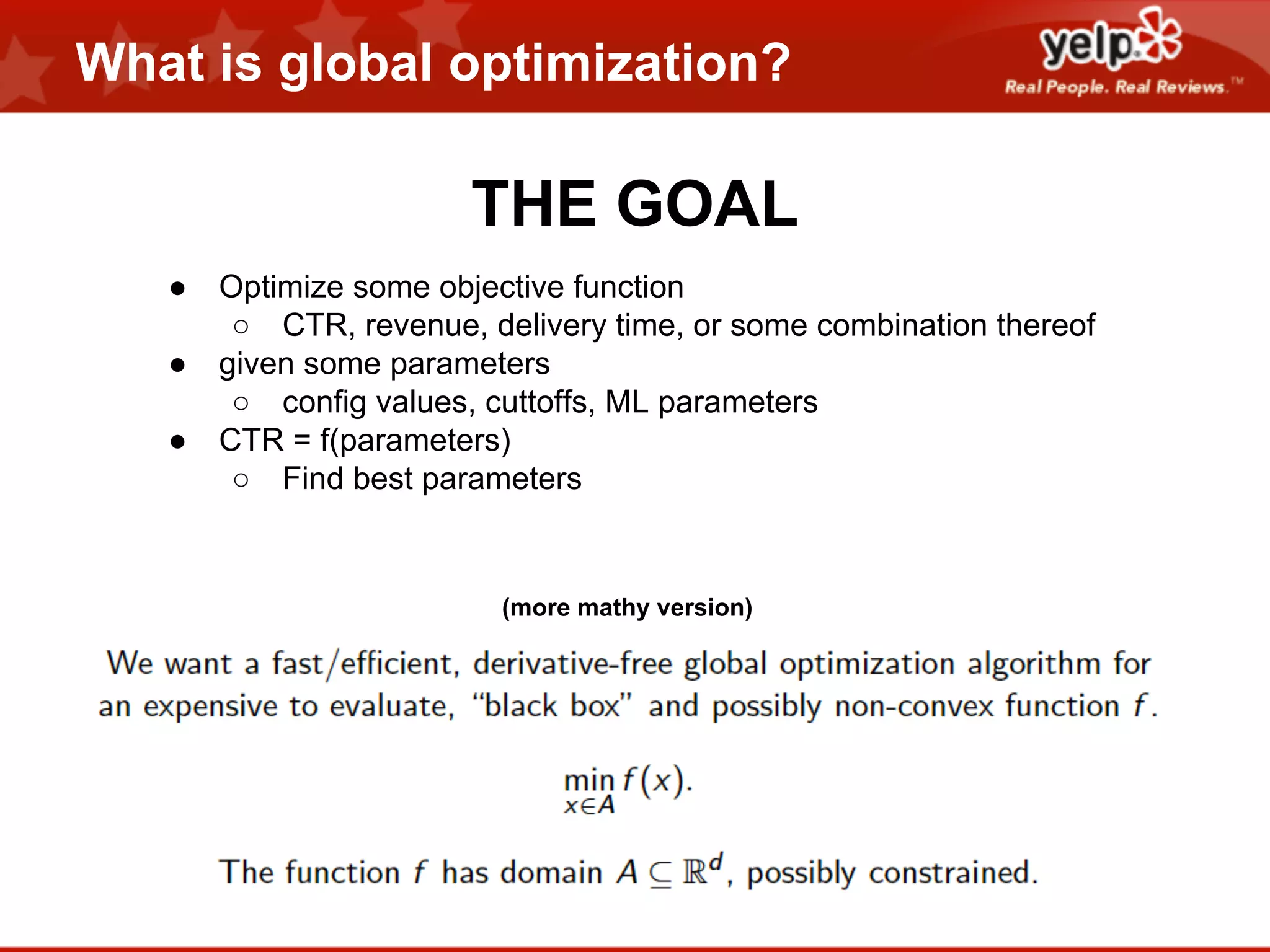 What is global optimization?

THE GOAL
●
●
●

Optimize some objective function
○ CTR, revenue, delivery time, or some combination thereof
given some parameters
○ config values, cuttoffs, ML parameters
CTR = f(parameters)
○ Find best parameters

(more mathy version)

 