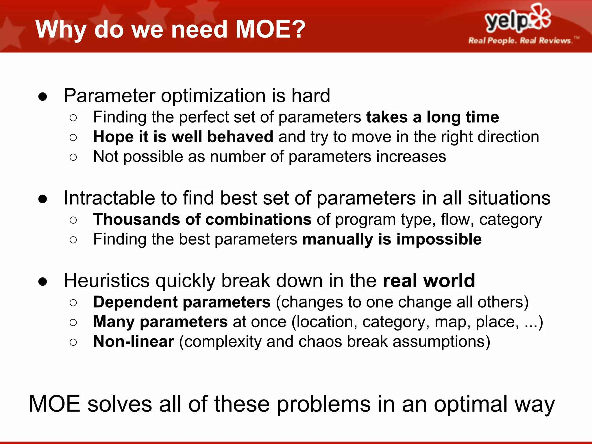 Why do we need MOE?
● Parameter optimization is hard
○ Finding the perfect set of parameters takes a long time
○ Hope it is well behaved and try to move in the right direction
○ Not possible as number of parameters increases

● Intractable to find best set of parameters in all situations
○ Thousands of combinations of program type, flow, category
○ Finding the best parameters manually is impossible

● Heuristics quickly break down in the real world
○ Dependent parameters (changes to one change all others)
○ Many parameters at once (location, category, map, place, ...)
○ Non-linear (complexity and chaos break assumptions)

MOE solves all of these problems in an optimal way

 