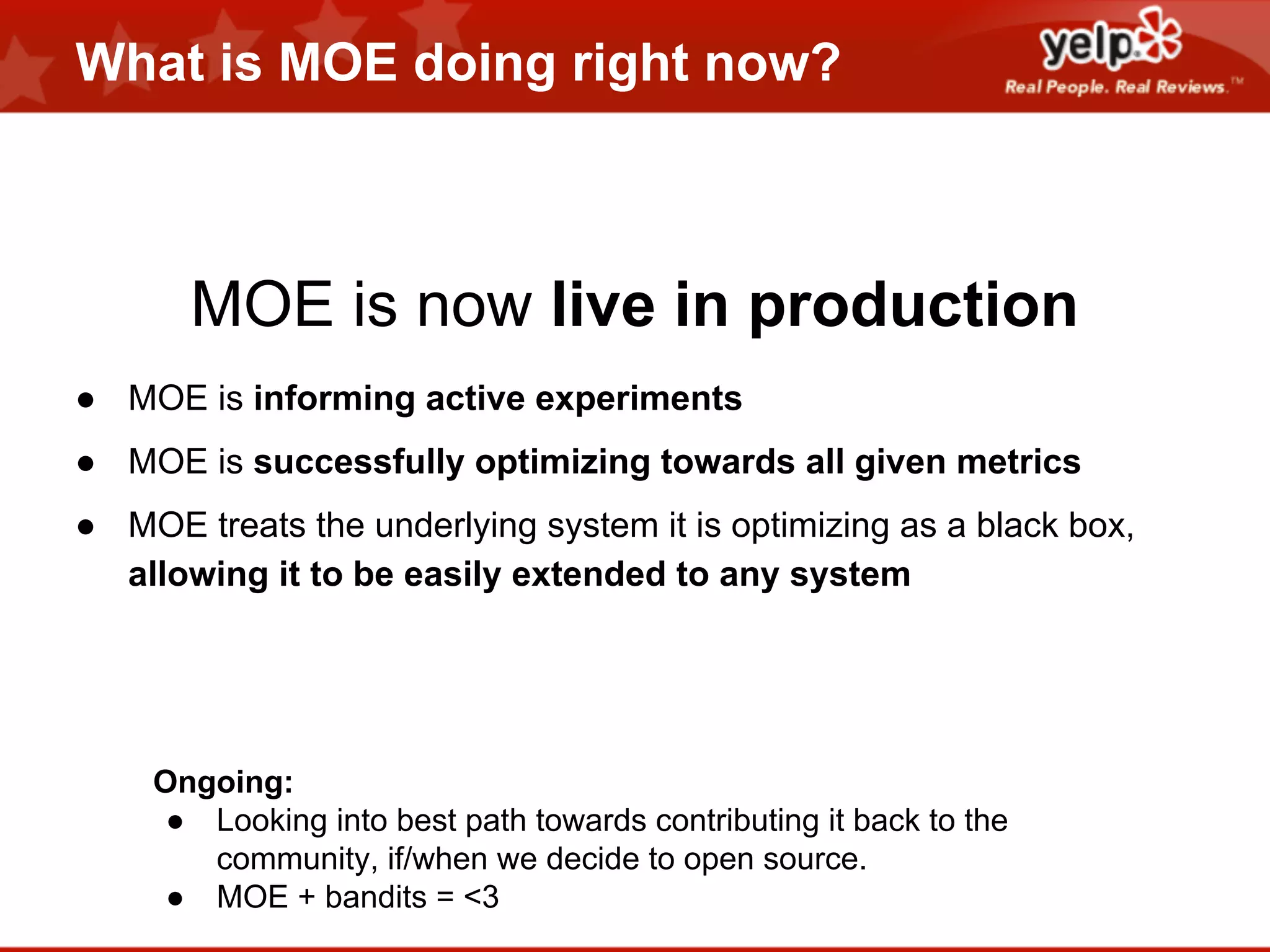 What is MOE doing right now?

MOE is now live in production
● MOE is informing active experiments
● MOE is successfully optimizing towards all given metrics
● MOE treats the underlying system it is optimizing as a black box,
allowing it to be easily extended to any system

Ongoing:
● Looking into best path towards contributing it back to the
community, if/when we decide to open source.
● MOE + bandits = <3

 