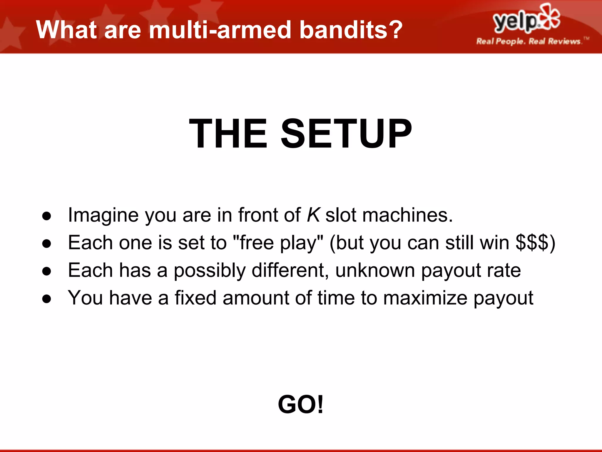 What are multi-armed bandits?

THE SETUP
●
●
●
●

Imagine you are in front of K slot machines.
Each one is set to "free play" (but you can still win $$$)
Each has a possibly different, unknown payout rate
You have a fixed amount of time to maximize payout

GO!

 
