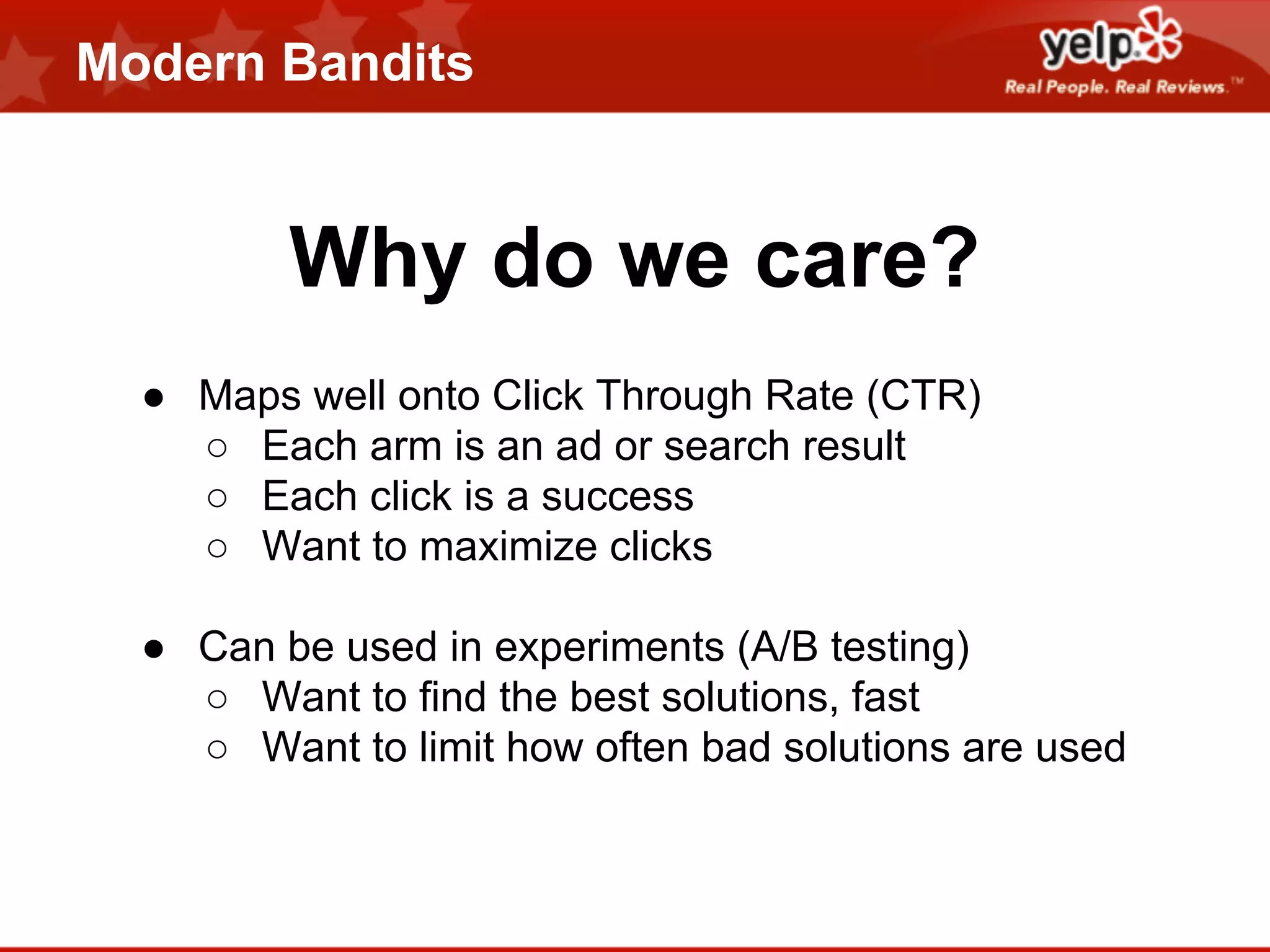 Modern Bandits

Why do we care?
● Maps well onto Click Through Rate (CTR)
○ Each arm is an ad or search result
○ Each click is a success
○ Want to maximize clicks
● Can be used in experiments (A/B testing)
○ Want to find the best solutions, fast
○ Want to limit how often bad solutions are used

 