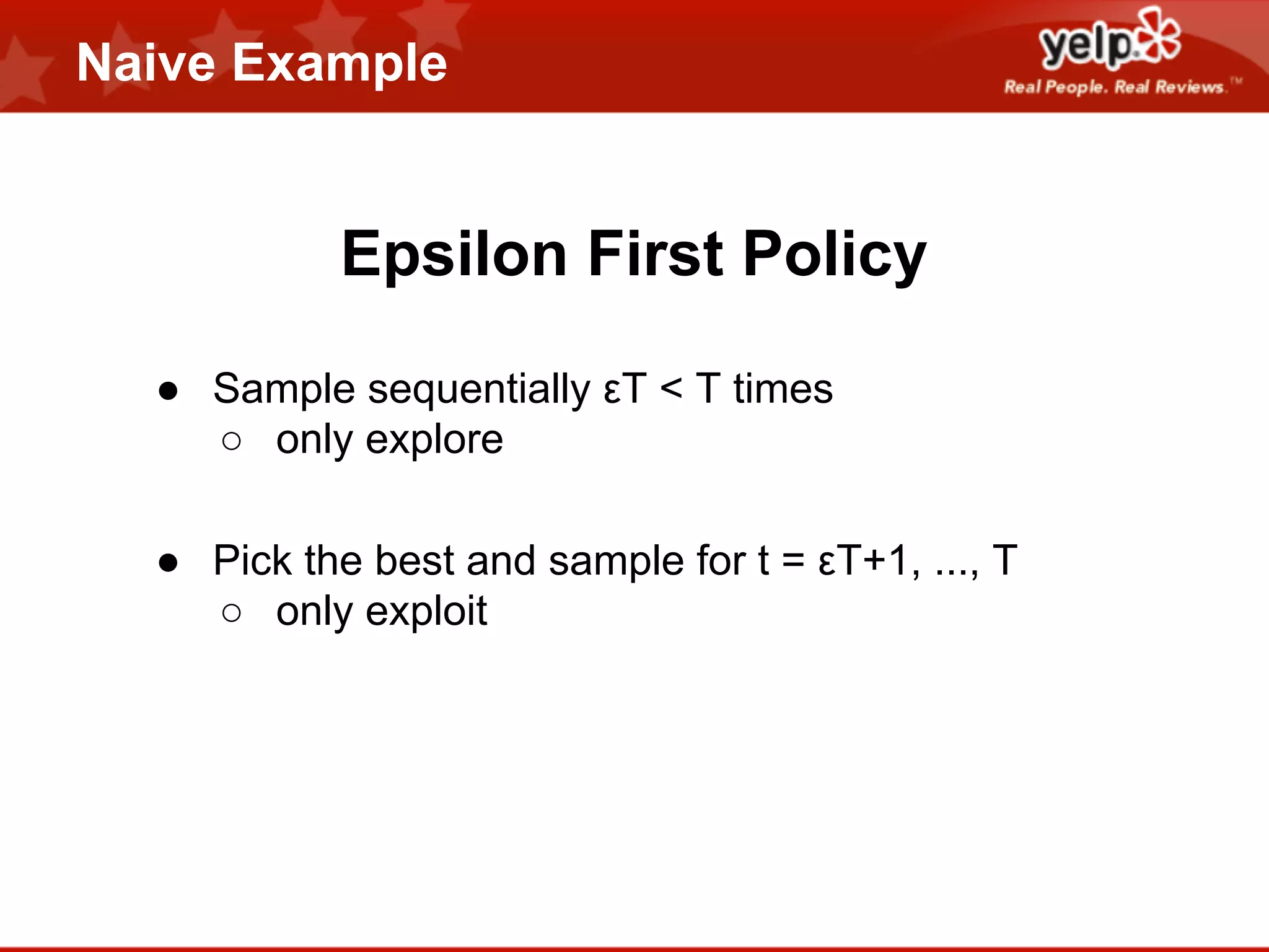 Naive Example

Epsilon First Policy
● Sample sequentially εT < T times
○ only explore
● Pick the best and sample for t = εT+1, ..., T
○ only exploit

 