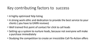 Key contributing factors to success
• A highly optimized Yelp listing
• A strong work ethic and dedication to provide the best service to your
clients ( you have to EARN reviews)
• Well trained first point of contact for click to call leads
• Setting up a system to nurture leads, because not everyone will make
a purchase immediately
• Studying the competition to create an irresistible Call-To-Action offers
 