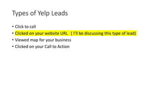Types of Yelp Leads
• Click to call
• Clicked on your website URL ( I’ll be discussing this type of lead)
• Viewed map for your business
• Clicked on your Call to Action b
• utton
 