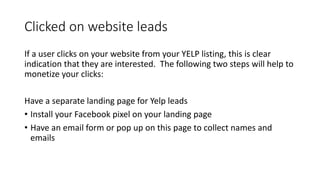 Clicked on website leads
If a user clicks on your website from your YELP listing, this is clear
indication that they are interested. The following two steps will help to
monetize your clicks:
Have a separate landing page for Yelp leads
• Install your Facebook pixel on your landing page
• Have an email form or pop up on this page to collect names and
emails
 