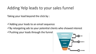 Adding Yelp leads to your sales funnel
Taking your lead beyond the click by :
Adding your leads to an email sequence
By retargeting ads to your potential clients who showed interest
Pushing your leads through the funnel
 