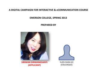 A	
  DIGITAL	
  CAMPAIGN	
  FOR	
  INTERACTIVE	
  &	
  eCOMMUNICATION	
  COURSE	
  
EMERSON	
  COLLEGE,	
  SPRING	
  2013	
  
PREPARED	
  BY	
  
SIRIWAN	
  SIRIWANGSANTI	
  
(APPLICANT)	
  
YUEN	
  SHAN	
  LEE	
  
(COLLEAQUE)	
  
 