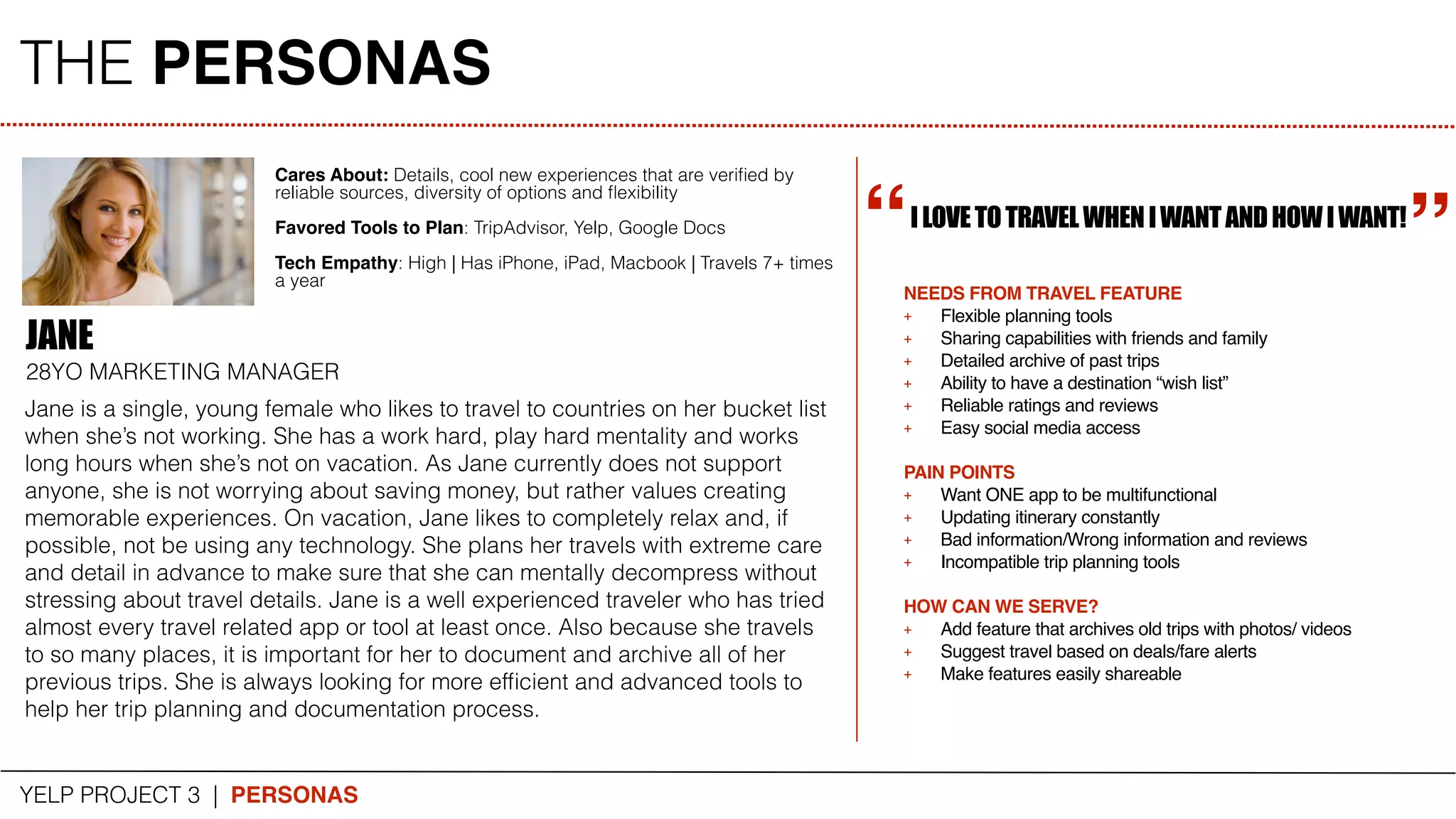 THE PERSONAS
YELP PROJECT 3 | PERSONAS
JANE
28YO MARKETING MANAGER
Jane is a single, young female who likes to travel to countries on her bucket list
when she’s not working. She has a work hard, play hard mentality and works
long hours when she’s not on vacation. As Jane currently does not support
anyone, she is not worrying about saving money, but rather values creating
memorable experiences. On vacation, Jane likes to completely relax and, if
possible, not be using any technology. She plans her travels with extreme care
and detail in advance to make sure that she can mentally decompress without
stressing about travel details. Jane is a well experienced traveler who has tried
almost every travel related app or tool at least once. Also because she travels
to so many places, it is important for her to document and archive all of her
previous trips. She is always looking for more efﬁcient and advanced tools to
help her trip planning and documentation process.
ILOVETOTRAVELWHENIWANTANDHOWIWANT!
Cares About: Details, cool new experiences that are veriﬁed by
reliable sources, diversity of options and ﬂexibility
Favored Tools to Plan: TripAdvisor, Yelp, Google Docs
Tech Empathy: High | Has iPhone, iPad, Macbook | Travels 7+ times
a year
“
“
NEEDS FROM TRAVEL FEATURE
+ Flexible planning tools
+ Sharing capabilities with friends and family
+ Detailed archive of past trips
+ Ability to have a destination “wish list”
+ Reliable ratings and reviews
+ Easy social media access
PAIN POINTS
+ Want ONE app to be multifunctional
+ Updating itinerary constantly
+ Bad information/Wrong information and reviews
+ Incompatible trip planning tools
HOW CAN WE SERVE?
+ Add feature that archives old trips with photos/ videos
+ Suggest travel based on deals/fare alerts
+ Make features easily shareable
 