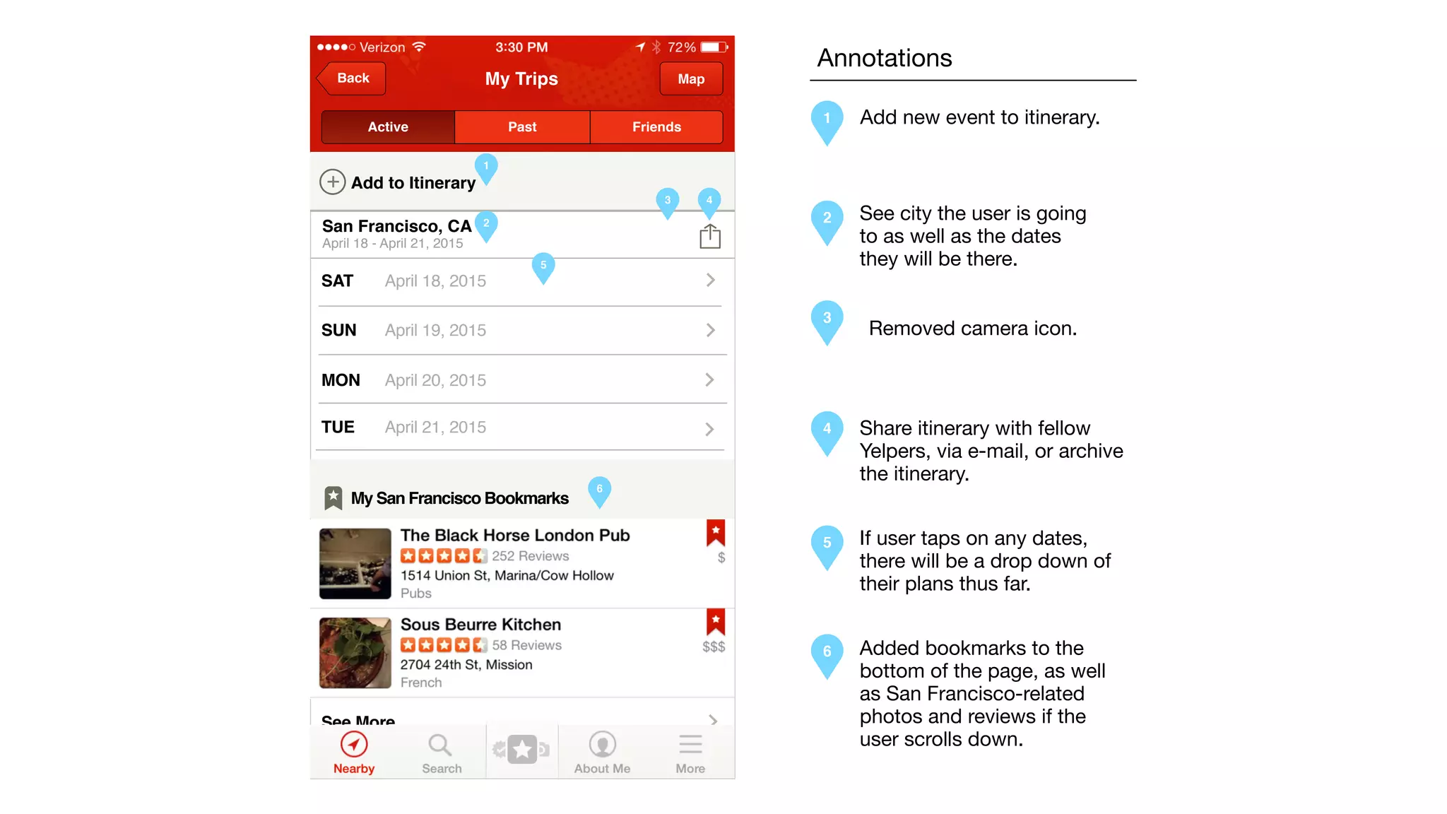 My TripsBack Map
San Francisco, CA
April 18 - April 21, 2015
+ Add to Itinerary
Active Past Friends
SAT April 18, 2015
SUN April 19, 2015
MON April 20, 2015
TUE April 21, 2015
See More
My San Francisco Bookmarks
1
2
3 4
5
6
Annotations
1
2
3
4
5
6
Add new event to itinerary.
See city the user is going
to as well as the dates
they will be there.
Share itinerary with fellow
Yelpers, via e-mail, or archive
the itinerary.
If user taps on any dates,
there will be a drop down of
their plans thus far.
Removed camera icon.
Added bookmarks to the
bottom of the page, as well
as San Francisco-related
photos and reviews if the
user scrolls down.
 