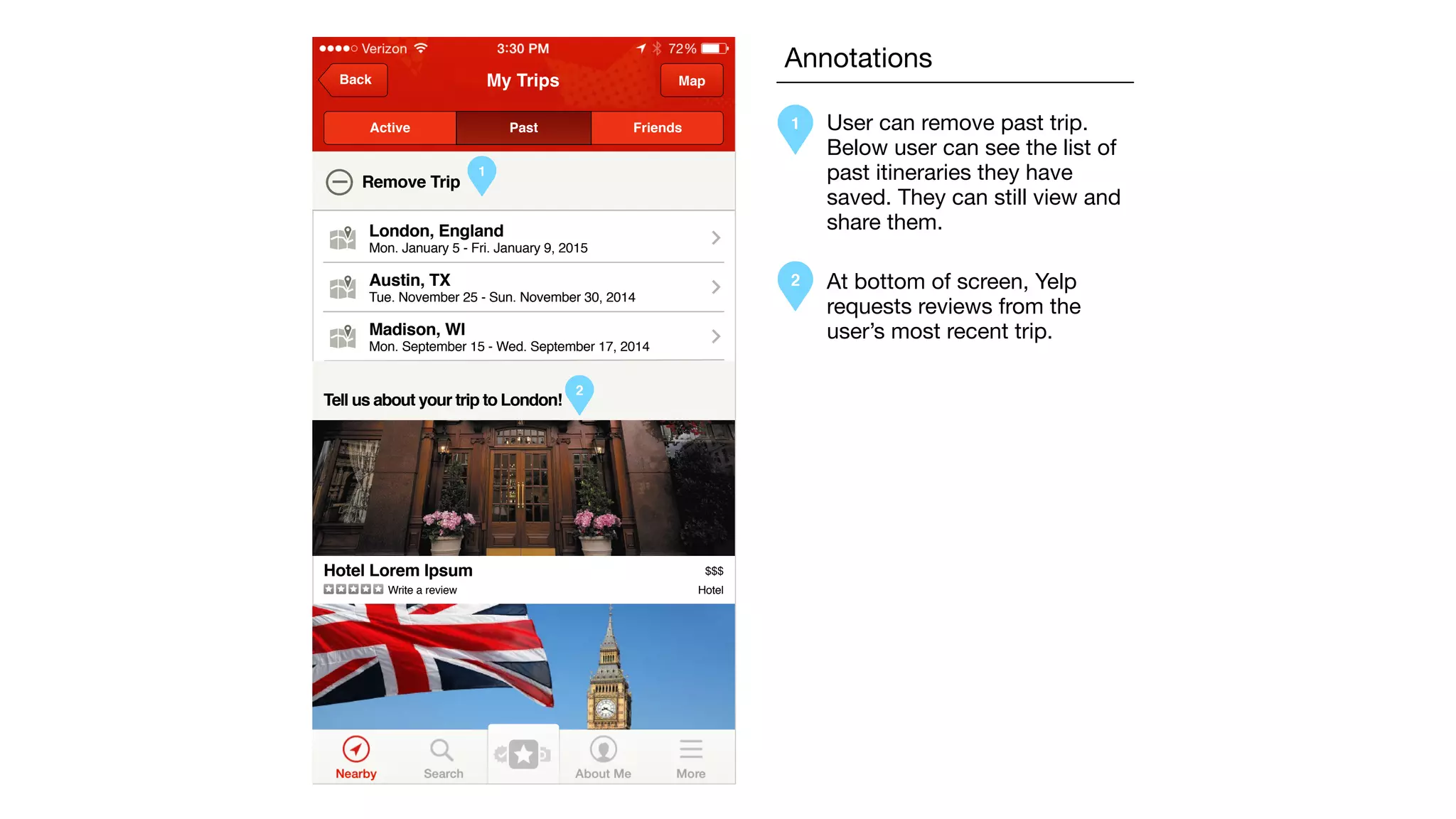 My TripsBack Map
Active Past Friends
Remove Trip
Tell us about your trip to London!
London, England
Mon. January 5 - Fri. January 9, 2015
Austin, TX
Tue. November 25 - Sun. November 30, 2014
Madison, WI
Mon. September 15 - Wed. September 17, 2014
Hotel Lorem Ipsum
Write a review Hotel
$$$
1
2
Annotations
1 User can remove past trip.
Below user can see the list of
past itineraries they have
saved. They can still view and
share them.
2 At bottom of screen, Yelp
requests reviews from the
user’s most recent trip.
 