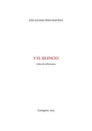 JOSÉ ALFONSO PÉREZ MARTÍNEZ




   Y EL SILENCIO
     -Libro de reflexiones-




      Cartagena, 2013
 