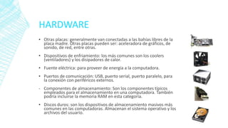HARDWARE
▪ Otras placas: generalmente van conectadas a las bahías libres de la
placa madre. Otras placas pueden ser: aceleradora de gráficos, de
sonido, de red, entre otras.
▪ Dispositivos de enfriamiento: los más comunes son los coolers
(ventiladores) y los disipadores de calor.
▪ Fuente eléctrica: para proveer de energía a la computadora.
▪ Puertos de comunicación: USB, puerto serial, puerto paralelo, para
la conexión con periféricos externos.
- Componentes de almacenamiento: Son los componentes típicos
empleados para el almacenamiento en una computadora. También
podría incluirse la memoria RAM en esta categoría.
▪ Discos duros: son los dispositivos de almacenamiento masivos más
comunes en las computadoras. Almacenan el sistema operativo y los
archivos del usuario.
 