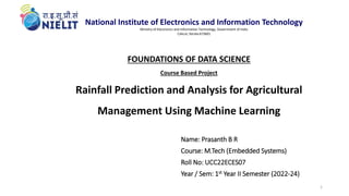 FOUNDATIONS OF DATA SCIENCE
Course Based Project
Rainfall Prediction and Analysis for Agricultural
Management Using Machine Learning
Name: Prasanth B R
Course: M.Tech (Embedded Systems)
Roll No: UCC22ECES07
Year / Sem: 1st Year II Semester (2022-24)
1
National Institute of Electronics and Information Technology
Ministry of Electronics and Information Technology, Government of India
Calicut, Kerala-673601
 