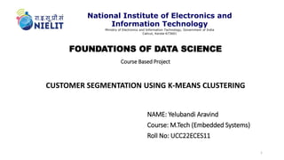 FOUNDATIONS OF DATA SCIENCE
Course Based Project
CUSTOMER SEGMENTATION USING K-MEANS CLUSTERING
NAME: Yelubandi Aravind
Course: M.Tech (Embedded Systems)
Roll No: UCC22ECES11
1
National Institute of Electronics and
Information Technology
Ministry of Electronics and Information Technology, Government of India
Calicut, Kerala-673601
 