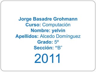 Jorge Basadre Grohmann
    Curso: Computación
       Nombre: yelvin
Apellidos: Alcedo Domínguez
         Grado: 5º
        Sección: “B”

       2011
 