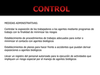 MEDIDAS ADMINISTRATIVAS:

Controlar la exposición de los trabajadores a los agentes mediante programas de
trabajo con la finalidad de minimizar los riesgos

Establecimiento de procedimientos de trabajos adecuados para evitar o
minimizar el contacto con agentes biológicos

Establecimientos de planes para hacer frente a accidentes que puedan derivar
exposiciones a agentes biológicos

Llevar un registro del personal autorizado para la ejecución de actividades que
impliquen un riesgo especial por el manejo de agentes biológicos
 