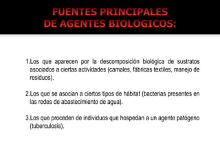 1.Los que aparecen por la descomposición biológica de sustratos
  asociados a ciertas actividades (camales, fábricas textiles, manejo de
  residuos).

2.Los que se asocian a ciertos tipos de hábitat (bacterias presentes en
  las redes de abastecimiento de agua).

3.Los que proceden de individuos que hospedan a un agente patógeno
  (tuberculosis).
 