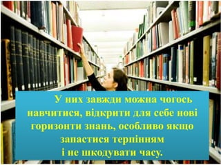 У них завжди можна чогось
навчитися, відкрити для себе нові
горизонти знань, особливо якщо
запастися терпінням
і не шкодувати часу.
 