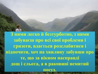 З ними легко й безтурботно, з ними
забуваєш про всі свої проблеми і
гризоти, вдається розслабитися і
відпочити, хоч на хвилину забувши про
те, що за вікном насправді
дощ і сльота, а в раковині немитий
посуд.
 