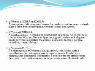  5. Yemanjá KONLÉ ou KONLÁ:
A da espuma. Está na ressaca da maré; enreda e envolta em um mato de
algas e limo. Por ser navegante, vive nas hélices dos barcos.
 6. Yemanjá AKUARA:
A das duas águas – Yemanjá na confluência de um rio. Ali encontra-se
com sua irmã Oxum. Mora na água doce, gosta de dançar, é alegre e
muito correta; Não pratica malefícios. Cuida dos doentes, prepara
remédios, amarra abicus.
 7. Yemanjá ASESU:
É a mensageira de Olokum, a da água turva, suja. Muito séria e
trabalhadora.; vai no esgoto, nas latrinas e cloacas. Recebe suas
oferendas na companhia dos mortos. É muito lenta em atender seus
fiéis, pois conta meticulosamente as penas do pato a ela sacrificado.
 