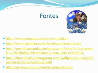 Fontes
 http://www.yemanja.com.br/events.html
 http://www.yorubana.com.br/orixas/yemanja.asp
 http://povodearuanda.wordpress.com/2007/05/23/yeman
ja-curiosidades-ferramentas-e-seus-sete-caminhos/
 http://downloads.open4group.com/wallpapers/1024x768/
oracao-de-yemanja-8246.html
 http://orixas.sites.uol.com.br/yemanja.html
 