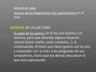 › Lectura en casa.
› Lectura de los fragmentos más significativos en el
aula.
 DESPUES DE LA LECTURA
› El juego de los gestos: Se le da una tarjeta a un
alumno, para que describa alguna situación
común (tener sueño, estar contento...). A
continuación, él tiene que hacer gestos con la cara
y responder «sí» o «no» a las preguntas de sus
compañeros, hasta que los demás descubran lo
que está expresando.
 