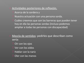 › Actividades posteriores de reflexión.
 Acerca de la sordera y
 Nuestra actuación con una persona sorda.
 Cuáles creemos que son las barreras que pueden tener
hoy en día las personas sordas (incluso podemos
ampliar a todas las personas con discapacidad)
› Mezcla de sentidos: pedirles que describan como
sería:
 Oír con los ojos
 Ver con los oídos
 Hablar con la nariz
 Oler con las manos
 