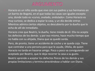  Horacio es un niño sordo que vive con sus padres y sus hermanos en
un barrio de Bogotá, en el que todas las casas son iguales excepto
una, donde todo es «curvo, ovalado, ondulado». Como Horacio es
muy curioso, se dedica a espiar la casa, y un día decide entrar.
Mientras admira ciertos objetos, es descubierto por la dueña que lo
echa de allí de inmediato.
Horacio cree que Beatriz, la dueña, tiene miedo de él. Ella no acepta
los defectos de los demás y por eso mismo, hace mucho tiempo que
no habla con su ahijada, Diana que se quedó sorda.
Pero, de pronto, tiene un accidente de coche y se queda coja. Tiene
que contratar a una persona para que le ayude, Ofelia, de quien
Horacio no tarda en hacerse amigo. Poco a poco va consiguiendo ser
aceptado por Beatriz, que le deja recorrer la casa a su gusto.
Beatriz aprende a aceptar los defectos físicos de los demás y sus
propias limitaciones y termina atreviéndose a hablar con Diana.
 