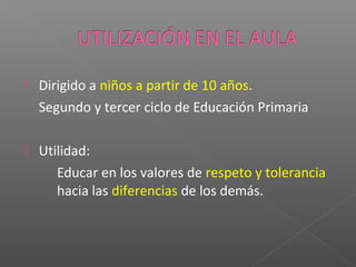  Dirigido a niños a partir de 10 años.
Segundo y tercer ciclo de Educación Primaria
 Utilidad:
Educar en los valores de respeto y tolerancia
hacia las diferencias de los demás.
 
