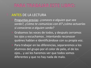  ANTES DE LA LECTURA
› Preguntas previas: ¿conoces a alguien que sea
sordo?, ¿Cómo te comunicas con él? ¿cómo actuarías
si conocieras a alguien sordo?
› Grabamos las voces de todos, y después cerramos
los ojos y escuchamos , intentando reconocer
quiénes hablan e identificándose con su propia voz.
› Para trabajar en las diferencias, separaremos a los
alumnos del grupo por el color de pelo, el de los
ojos… y así les haremos ver que todos somos
diferentes y que no hay nada de malo.
 