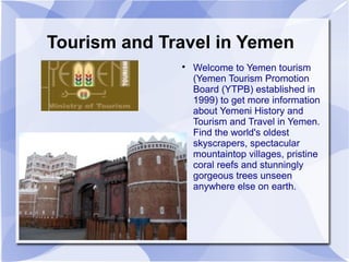 Tourism and Travel in Yemen
              
                  Welcome to Yemen tourism
                  (Yemen Tourism Promotion
                  Board (YTPB) established in
                  1999) to get more information
                  about Yemeni History and
                  Tourism and Travel in Yemen.
                  Find the world's oldest
                  skyscrapers, spectacular
                  mountaintop villages, pristine
                  coral reefs and stunningly
                  gorgeous trees unseen
                  anywhere else on earth.
 