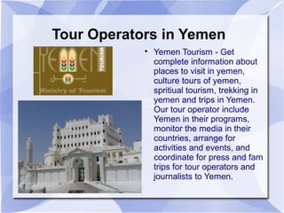 Tour Operators in Yemen
            
                Yemen Tourism - Get
                complete information about
                places to visit in yemen,
                culture tours of yemen,
                spritiual tourism, trekking in
                yemen and trips in Yemen.
                Our tour operator include
                Yemen in their programs,
                monitor the media in their
                countries, arrange for
                activities and events, and
                coordinate for press and fam
                trips for tour operators and
                journalists to Yemen.
 