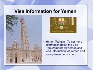 Visa Information for Yemen




           
               Yemen Tourism - To get more
               information about the Visa
               Requirements for Yemen and
               Visa Information for Yemen visit
               www.yementourism.com.
 