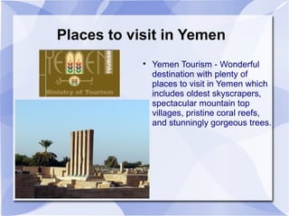 Places to visit in Yemen
            
                Yemen Tourism - Wonderful
                destination with plenty of
                places to visit in Yemen which
                includes oldest skyscrapers,
                spectacular mountain top
                villages, pristine coral reefs,
                and stunningly gorgeous trees.
 
