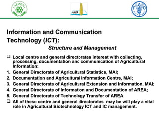 Information aanndd CCoommmmuunniiccaattiioonn 
TTeecchhnnoollooggyy ((IICCTT)):: 
SSttrruuccttuurree aanndd MMaannaaggeemmeenntt 
 LLooccaall cceennttrree aanndd ggeenneerraall ddiirreeccttoorraatteess iinntteerreesstt wwiitthh ccoolllleeccttiinngg,, 
pprroocceessssiinngg,, ddooccuummeennttaattiioonn aanndd ccoommmmuunniiccaattiioonn ooff AAggrriiccuullttuurraall 
IInnffoorrmmaattiioonn:: 
11.. GGeenneerraall DDiirreeccttoorraattee ooff AAggrriiccuullttuurraall SSttaattiissttiiccss,, MMAAII;; 
22.. DDooccuummeennttaattiioonn aanndd AAggrriiccuullttuurraall IInnffoorrmmaattiioonn CCeennttrree,, MMAAII;; 
33.. GGeenneerraall DDiirreeccttoorraattee ooff AAggrriiccuullttuurraall EExxtteennssiioonn aanndd IInnffoorrmmaattiioonn,, MMAAII;; 
44.. GGeenneerraall DDiirreeccttoorraattee ooff IInnffoorrmmaattiioonn aanndd DDooccuummeennttaattiioonn ooff AARREEAA;; 
55.. GGeenneerraall DDiirreeccttoorraattee ooff TTeecchhnnoollooggyy TTrraannssffeerr ooff AARREEAA.. 
 AAllll ooff tthheessee cceennttrree aanndd ggeenneerraall ddiirreeccttoorraatteess mmaayy bbee wwiillll ppllaayy aa vviittaall 
rroollee iinn AAggrriiccuullttuurraall BBiiootteecchhnnoollooggyy IICCTT aanndd IICC mmaannaaggeemmeenntt.. 
 