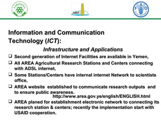 IInnffoorrmmaattiioonn aanndd CCoommmmuunniiccaattiioonn 
TTeecchhnnoollooggyy ((IICCTT)):: 
IInnffrraassttrruuccttuurree aanndd AApppplliiccaattiioonnss 
 SSeeccoonndd ggeenneerraattiioonn ooff IInntteerrnneett FFaacciilliittiieess aarree aavvaaiillaabbllee iinn YYeemmeenn,, 
 AAllll AARREEAA AAggrriiccuullttuurraall RReesseeaarrcchh SSttaattiioonnss aanndd CCeenntteerrss ccoonnnneeccttiinngg 
wwiitthh AADDSSLL iinntteerrnneett,, 
 SSoommee SSttaattiioonnss//CCeenntteerrss hhaavvee iinntteerrnnaall iinntteerrnneett NNeettwwoorrkk ttoo sscciieennttiissttss 
ooffffiiccee,, 
 AARREEAA wweebbssiittee eessttaabblliisshheedd ttoo ccoommmmuunniiccaattee rreesseeaarrcchh oouuttppuuttss aanndd 
ttoo eennssuurree ppuubblliicc aawwaarreenneessss.. 
hhttttpp::////wwwwww..aarreeaa..ggoovv..yyee//eenngglliisshh//EENNGGLLIISSHH..hhttmmll 
 AARREEAA ppllaanneedd ffoorr eessttaabblliisshhmmeenntt eelleeccttrroonniicc nneettwwoorrkk ttoo ccoonnnneeccttiinngg iittss 
rreesseeaarrcchh ssttaattiioonn && cceenntteerrss;; rreecceennttllyy tthhee iimmpplleemmeennttaattiioonn ssttaarrtt wwiitthh 
UUSSAAIIDD ccooooppeerraattiioonn.. 
 