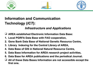 IInnffoorrmmaattiioonn aanndd CCoommmmuunniiccaattiioonn 
TTeecchhnnoollooggyy ((IICCTT)):: 
IInnffrraassttrruuccttuurree aanndd AApppplliiccaattiioonnss 
 AARREEAA eessttaabblliisshheedd EElleeccttrroonniicc IInnffoorrmmaattiioonn DDaattaa BBaassee:: 
11.. LLooccaall PPGGRRFFAA DDaattaa BBaassee wwiitthh FFAAOO ccooooppeerraattiioonn,, 
22.. GGeennee BBaannkk DDaattaa BBaassee ooff NNaattiioonnaall GGeenneettiicc RReessoouurrccee CCeennttrree,, 
33.. LLiibbrraarryy IInnddeexxiinngg ffoorr tthhee CCeennttrraall LLiibbrraarryy ooff AARREEAA,, 
44.. DDaattaa BBaassee ooff GGIISS iinn NNaattiioonnaall NNaattuurraall RReessoouurrccee CCeennttrree,, 
55.. DDaattaa BBaassee IInnffoorrmmaattiioonn ffoorr AARREEAA rreesseeaarrcchh pprroojjeecctt aaccttiivviittiieess,, 
66.. DDaattaa BBaassee ffoorr AARREEAA ppuubblliiccaattiioonnss aanndd tthhee ppeerriiooddiiccaall JJoouurrnnaall.. 
 AAllll ooff tthheessee DDaattaa BBaasseess IInnffoorrmmaattiioonn aarree nnoott aacccceessssiibbllee eexxcceepptt tthhee 
ffiirrsstt oonnee.. 
 