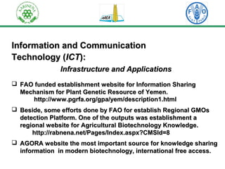 IInnffoorrmmaattiioonn aanndd CCoommmmuunniiccaattiioonn 
TTeecchhnnoollooggyy ((IICCTT)):: 
IInnffrraassttrruuccttuurree aanndd AApppplliiccaattiioonnss 
 FFAAOO ffuunnddeedd eessttaabblliisshhmmeenntt wweebbssiittee ffoorr IInnffoorrmmaattiioonn SShhaarriinngg 
MMeecchhaanniissmm ffoorr PPllaanntt GGeenneettiicc RReessoouurrccee ooff YYeemmeenn.. 
hhttttpp::////wwwwww..ppggrrffaa..oorrgg//ggppaa//yyeemm//ddeessccrriippttiioonn11..hhttmmll 
 BBeessiiddee,, ssoommee eeffffoorrttss ddoonnee bbyy FFAAOO ffoorr eessttaabblliisshh RReeggiioonnaall GGMMOOss 
ddeetteeccttiioonn PPllaattffoorrmm.. OOnnee ooff tthhee oouuttppuuttss wwaass eessttaabblliisshhmmeenntt aa 
rreeggiioonnaall wweebbssiittee ffoorr AAggrriiccuullttuurraall BBiiootteecchhnnoollooggyy KKnnoowwlleeddggee.. 
hhttttpp::////rraabbnneennaa..nneett//PPaaggeess//IInnddeexx..aassppxx??CCMMSSIIdd==88 
 AAGGOORRAA wweebbssiittee tthhee mmoosstt iimmppoorrttaanntt ssoouurrccee ffoorr kknnoowwlleeddggee sshhaarriinngg 
iinnffoorrmmaattiioonn iinn mmooddeerrnn bbiiootteecchhnnoollooggyy,, iinntteerrnnaattiioonnaall ffrreeee aacccceessss.. 
 