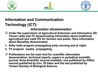 IInnffoorrmmaattiioonn aanndd CCoommmmuunniiccaattiioonn 
TTeecchhnnoollooggyy ((IICCTT)):: 
IInnffoorrmmaattiioonn ddiisssseemmiinnaattiioonn 
 UUnnddeerr tthhee ssuuppeerrvviissiioonn ooff AAggrriiccuullttuurraall EExxtteennssiioonn aanndd IInnffoorrmmaattiioonn GGDD 
YYeemmeenn rraaddiioo aanndd TTVV ddiisssseemmiinnaattiinngg iinnffoorrmmaattiioonn aabboouutt ttrraaddiittiioonnaall 
aaggrriiccuullttuurraall aanndd vvaalliidd IITTKK ffoorr ffaarrmmeerrss aanndd ppuubblliicc.. RRaarree iinnffoorrmmaattiioonn 
aabboouutt BBiioossaaffeettyy ddiisssseemmiinnaatteedd,, 
11.. DDaaiillyy rraaddiioo pprrooggrraamm pprrooppaaggaattiinngg eeaarrllyy mmoorrnniinngg aanndd aatt nniigghhtt,, 
22.. TTVV pprrooggrraamm wweeeekkllyy pprrooppaaggaattiinngg,, 
 PPuubblliiccaattiioonnss aarree tthhee mmaaiinn ttooooll ffoorr sscciieennttiiffiicc iinnffoorrmmaattiioonn 
ddiisssseemmiinnaattiioonn:: tteecchhnniiccaall rreeppoorrttss,, ppaappeerrss iinn ppeerriiooddiiccaall sscciieennttiiffiicc 
jjoouurrnnaall;; tthhrreeee SScciieennttiiffiicc JJoouurrnnaall aavvaaiillaabbllee,, oonnee ppuubblliisshheedd bbyy AARREEAA,, 
sseeccoonndd ppuubblliisshheedd bbyy UUnnvv.. OOff AAddeenn aanndd tthhee llaasstt ppuubblliisshheedd bbyy 
YYeemmeennii SSoocciieettyy ooff BBiioollooggiiccaall SScciieennccee.. 
 