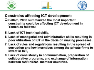 Constrains aaffffeeccttiinngg IICCTT ddeevveellooppmmeenntt:: 
 SSaallllaamm,, 22000066 ssuummmmaarriizzeedd tthhee mmoosstt iimmppoorrttaanntt 
ccoonnssttrraaiinnttss ccoouulldd bbee aaffffeeccttiinngg IICCTT ddeevveellooppmmeenntt iinn 
YYeemmeenn aass ffoolllloowwss:: 
55.. LLaacckk ooff IICCTT tteecchhnniiccaall sskkiillllss,, 
66.. LLaacckk ooff mmaannaaggeerriiaall aanndd aaddmmiinniissttrraattiivvee sskkiillllss rreessuullttiinngg iinn 
ppoooorr uuttiilliizzaattiioonn ooff IICCTT iinn tthhee ddeecciissiioonn mmaakkiinngg pprroocceesssseess,, 
7.. LLaacckk ooff rruulleess aanndd rreegguullaattiioonnss rreessuullttiinngg iinn tthhee sspprreeaadd ooff 
ccoorrrruuppttiioonn aanndd llooww iinncceennttiivveess aammoonngg tthhee pprriivvaattee ffiirrmmss ttoo 
iinnvveesstt iinn IICCTT,, 
8.. LLaacckk ooff ccoonnssiisstteennccyy iinn ccoommmmuunniiccaattiioonn,, pprreeppaarraattiioonn ooff 
ccoollllaabboorraattiivvee pprrooggrraammss,, aanndd eexxcchhaannggee ooff iinnffoorrmmaattiioonn 
bbeettwweeeenn AAAARRIINNEENNAA mmeemmbbeerr ccoouunnttrriieess.. 
 