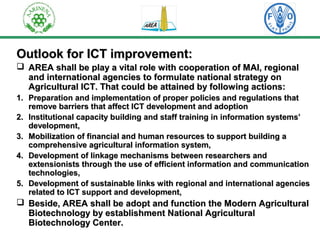 Outlook ffoorr IICCTT iimmpprroovveemmeenntt:: 
 AARREEAA sshhaallll bbee ppllaayy aa vviittaall rroollee wwiitthh ccooooppeerraattiioonn ooff MMAAII,, rreeggiioonnaall 
aanndd iinntteerrnnaattiioonnaall aaggeenncciieess ttoo ffoorrmmuullaattee nnaattiioonnaall ssttrraatteeggyy oonn 
AAggrriiccuullttuurraall IICCTT.. TThhaatt ccoouulldd bbee aattttaaiinneedd bbyy ffoolllloowwiinngg aaccttiioonnss:: 
11.. PPrreeppaarraattiioonn aanndd iimmpplleemmeennttaattiioonn ooff pprrooppeerr ppoolliicciieess aanndd rreegguullaattiioonnss tthhaatt 
rreemmoovvee bbaarrrriieerrss tthhaatt aaffffeecctt IICCTT ddeevveellooppmmeenntt aanndd aaddooppttiioonn 
22.. IInnssttiittuuttiioonnaall ccaappaacciittyy bbuuiillddiinngg aanndd ssttaaffff ttrraaiinniinngg iinn iinnffoorrmmaattiioonn ssyysstteemmss’’ 
ddeevveellooppmmeenntt,, 
33.. MMoobbiilliizzaattiioonn ooff ffiinnaanncciiaall aanndd hhuummaann rreessoouurrcceess ttoo ssuuppppoorrtt bbuuiillddiinngg aa 
ccoommpprreehheennssiivvee aaggrriiccuullttuurraall iinnffoorrmmaattiioonn ssyysstteemm,, 
44.. DDeevveellooppmmeenntt ooff lliinnkkaaggee mmeecchhaanniissmmss bbeettwweeeenn rreesseeaarrcchheerrss aanndd 
eexxtteennssiioonniissttss tthhrroouugghh tthhee uussee ooff eeffffiicciieenntt iinnffoorrmmaattiioonn aanndd ccoommmmuunniiccaattiioonn 
tteecchhnnoollooggiieess,, 
55.. DDeevveellooppmmeenntt ooff ssuussttaaiinnaabbllee lliinnkkss wwiitthh rreeggiioonnaall aanndd iinntteerrnnaattiioonnaall aaggeenncciieess 
rreellaatteedd ttoo IICCTT ssuuppppoorrtt aanndd ddeevveellooppmmeenntt,, 
 BBeessiiddee,, AARREEAA sshhaallll bbee aaddoopptt aanndd ffuunnccttiioonn tthhee MMooddeerrnn AAggrriiccuullttuurraall 
BBiiootteecchhnnoollooggyy bbyy eessttaabblliisshhmmeenntt NNaattiioonnaall AAggrriiccuullttuurraall 
BBiiootteecchhnnoollooggyy CCeenntteerr.. 
 