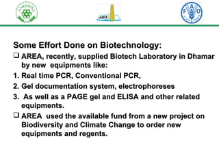 Some Effort DDoonnee oonn BBiiootteecchhnnoollooggyy:: 
 AARREEAA,, rreecceennttllyy,, ssuupppplliieedd BBiiootteecchh LLaabboorraattoorryy iinn DDhhaammaarr 
bbyy nneeww eeqquuiippmmeennttss lliikkee:: 
11.. RReeaall ttiimmee PPCCRR,, CCoonnvveennttiioonnaall PPCCRR,, 
22.. GGeell ddooccuummeennttaattiioonn ssyysstteemm,, eelleeccttrroopphhoorreesseess 
33.. AAss wweellll aass aa PPAAGGEE ggeell aanndd EELLIISSAA aanndd ootthheerr rreellaatteedd 
eeqquuiippmmeennttss.. 
 AARREEAA uusseedd tthhee aavvaaiillaabbllee ffuunndd ffrroomm aa nneeww pprroojjeecctt oonn 
BBiiooddiivveerrssiittyy aanndd CClliimmaattee CChhaannggee ttoo oorrddeerr nneeww 
eeqquuiippmmeennttss aanndd rreeggeennttss.. 
 