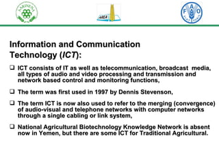 IInnffoorrmmaattiioonn aanndd CCoommmmuunniiccaattiioonn 
TTeecchhnnoollooggyy ((IICCTT)):: 
 IICCTT ccoonnssiissttss ooff IITT aass wweellll aass tteelleeccoommmmuunniiccaattiioonn,, bbrrooaaddccaasstt mmeeddiiaa,, 
aallll ttyyppeess ooff aauuddiioo aanndd vviiddeeoo pprroocceessssiinngg aanndd ttrraannssmmiissssiioonn aanndd 
nneettwwoorrkk bbaasseedd ccoonnttrrooll aanndd mmoonniittoorriinngg ffuunnccttiioonnss,, 
 TThhee tteerrmm wwaass ffiirrsstt uusseedd iinn 11999977 bbyy DDeennnniiss SStteevveennssoonn,, 
 TThhee tteerrmm IICCTT iiss nnooww aallssoo uusseedd ttoo rreeffeerr ttoo tthhee mmeerrggiinngg ((ccoonnvveerrggeennccee)) 
ooff aauuddiioo--vviissuuaall aanndd tteelleepphhoonnee nneettwwoorrkkss wwiitthh ccoommppuutteerr nneettwwoorrkkss 
tthhrroouugghh aa ssiinnggllee ccaabblliinngg oorr lliinnkk ssyysstteemm,, 
 NNaattiioonnaall AAggrriiccuullttuurraall BBiiootteecchhnnoollooggyy KKnnoowwlleeddggee NNeettwwoorrkk iiss aabbsseenntt 
nnooww iinn YYeemmeenn,, bbuutt tthheerree aarree ssoommee IICCTT ffoorr TTrraaddiittiioonnaall AAggrriiccuullttuurraall.. 
 